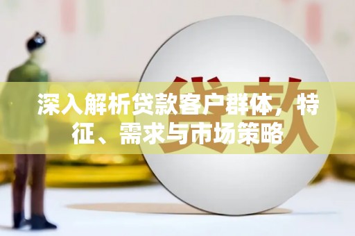 泗县深入解析贷款客户群体，特征、需求与市场策略